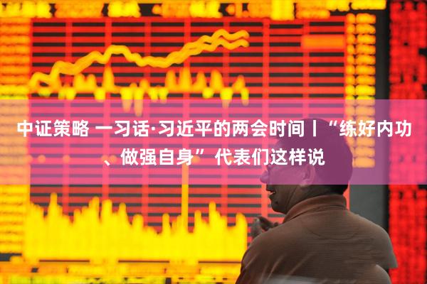 中证策略 一习话·习近平的两会时间丨“练好内功、做强自身” 代表们这样说