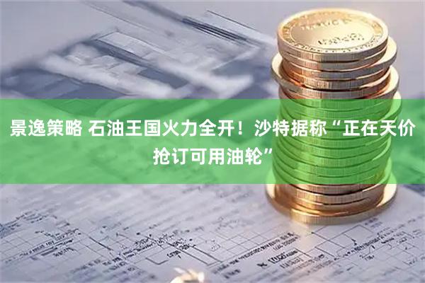 景逸策略 石油王国火力全开！沙特据称“正在天价抢订可用油轮”