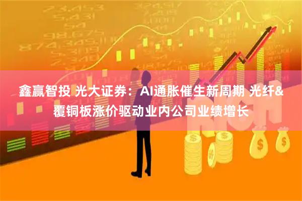 鑫赢智投 光大证券:AI通胀催生新周期 光纤&覆铜板涨价驱动业内公司业绩增长