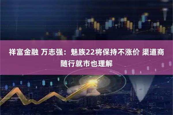 祥富金融 万志强：魅族22将保持不涨价 渠道商随行就市也理解