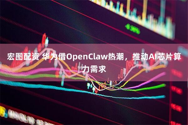 宏图配资 华为借OpenClaw热潮，推动AI芯片算力需求