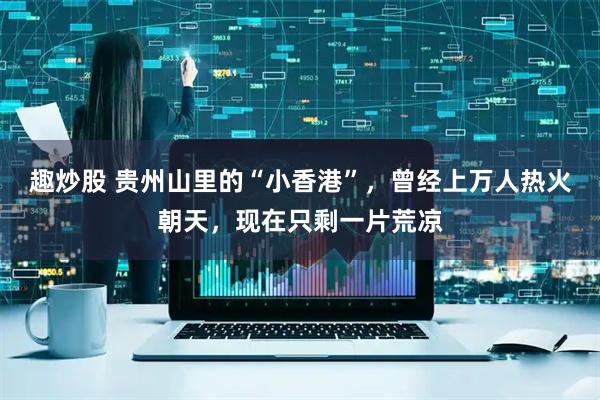 趣炒股 贵州山里的“小香港”，曾经上万人热火朝天，现在只剩一片荒凉