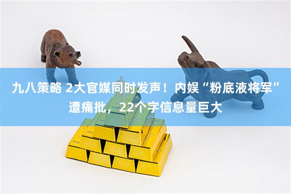 九八策略 2大官媒同时发声！内娱“粉底液将军”遭痛批，22个字信息量巨大