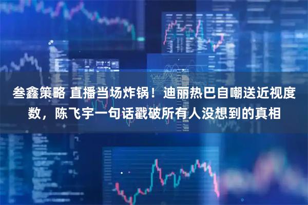 叁鑫策略 直播当场炸锅！迪丽热巴自嘲送近视度数，陈飞宇一句话戳破所有人没想到的真相