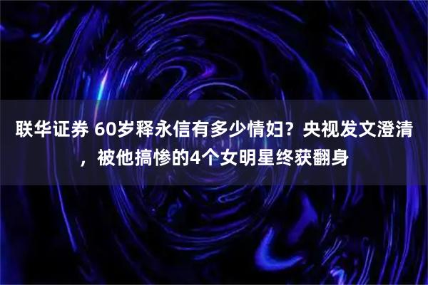 联华证券 60岁释永信有多少情妇?央视发文澄清,被他搞惨的4个女明星终获翻身