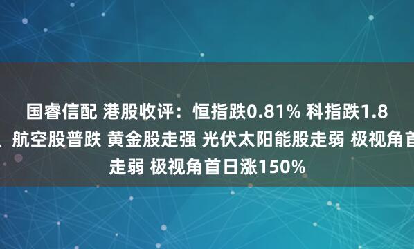 国睿信配 港股收评：恒指跌0.81% 科指跌1.84% 科网股、航空股普跌 黄金股走强 光伏太阳能股走弱 极视角首日涨150%