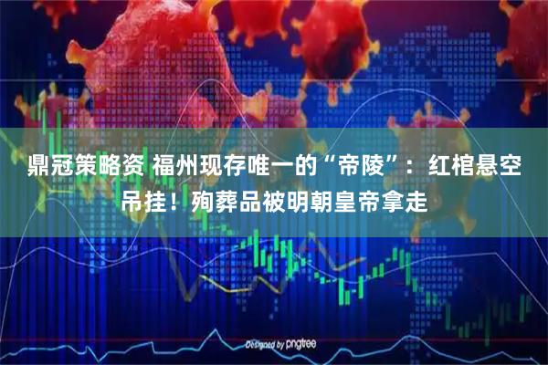鼎冠策略资 福州现存唯一的“帝陵”：红棺悬空吊挂！殉葬品被明朝皇帝拿走
