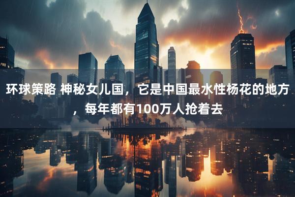 环球策路 神秘女儿国，它是中国最水性杨花的地方，每年都有100万人抢着去