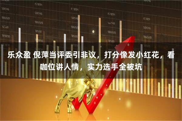 乐众盈 倪萍当评委引非议，打分像发小红花，看咖位讲人情，实力选手全被坑