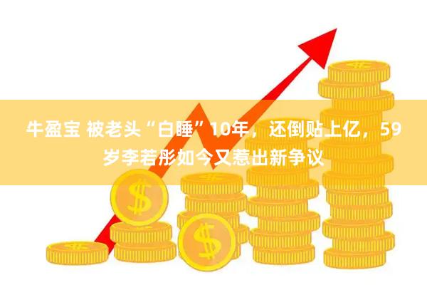 牛盈宝 被老头“白睡”10年，还倒贴上亿，59岁李若彤如今又惹出新争议