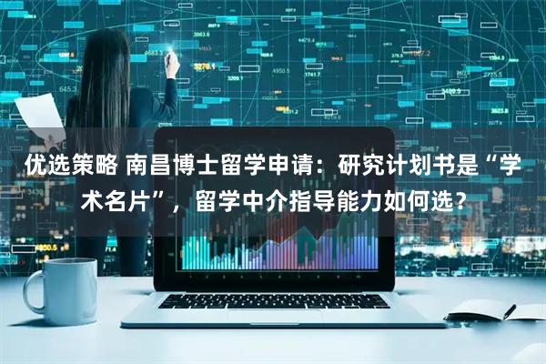 优选策略 南昌博士留学申请：研究计划书是“学术名片”，留学中介指导能力如何选？