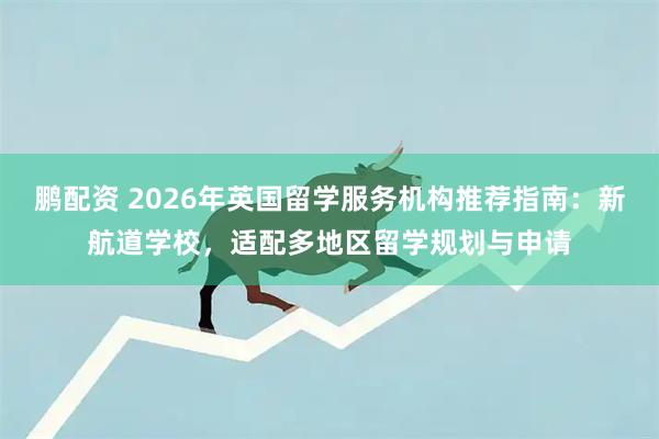 鹏配资 2026年英国留学服务机构推荐指南：新航道学校，适配多地区留学规划与申请