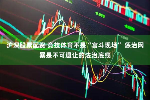 沪深股票配资 竞技体育不是“宫斗现场” 惩治网暴是不可退让的法治底线