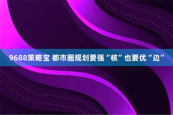 9688策略宝 都市圈规划要强“核”也要优“边”