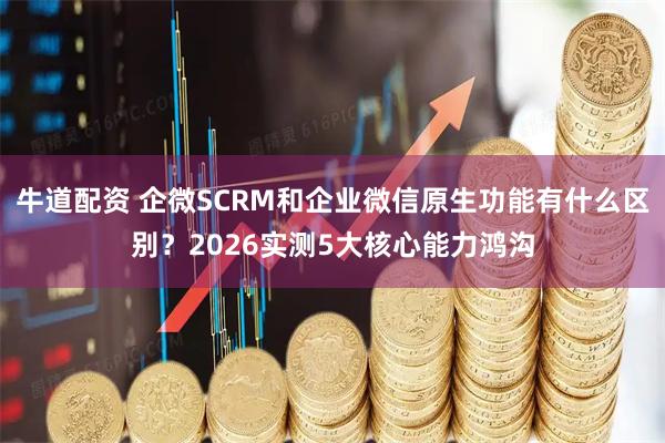 牛道配资 企微SCRM和企业微信原生功能有什么区别？2026实测5大核心能力鸿沟