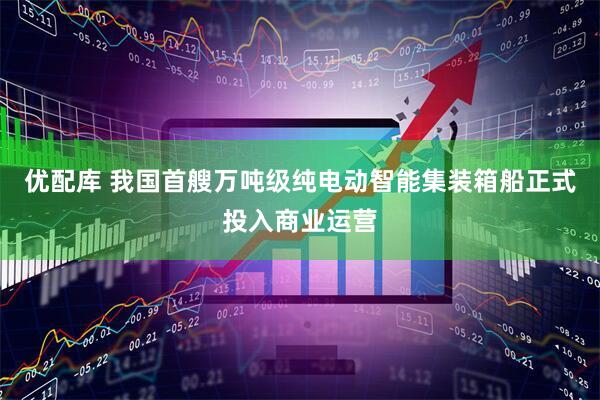 优配库 我国首艘万吨级纯电动智能集装箱船正式投入商业运营