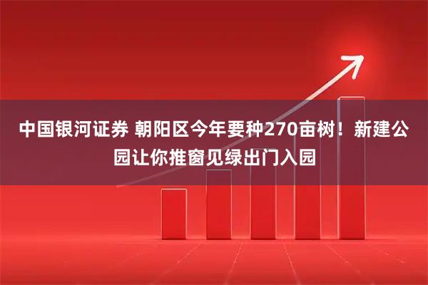中国银河证券 朝阳区今年要种270亩树！新建公园让你推窗见绿出门入园