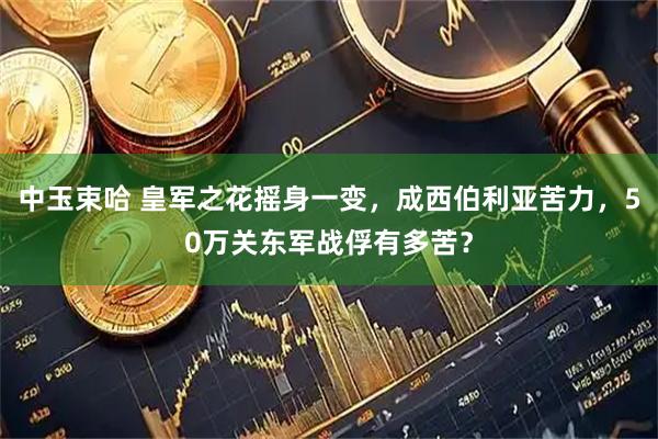 中玉束哈 皇军之花摇身一变，成西伯利亚苦力，50万关东军战俘有多苦？