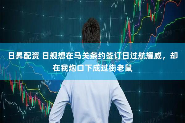 日昇配资 日舰想在马关条约签订日过航耀威，却在我炮口下成过街老鼠