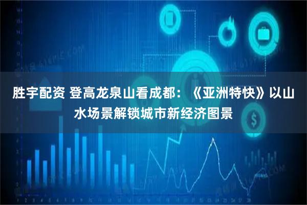 胜宇配资 登高龙泉山看成都：《亚洲特快》以山水场景解锁城市新经济图景