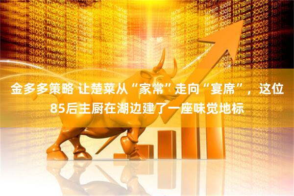 金多多策略 让楚菜从“家常”走向“宴席”，这位85后主厨在湖边建了一座味觉地标