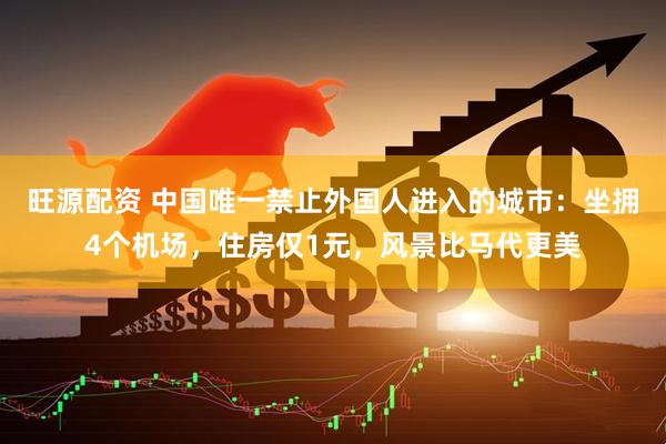 旺源配资 中国唯一禁止外国人进入的城市：坐拥4个机场，住房仅1元，风景比马代更美