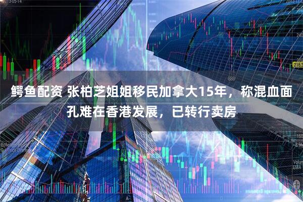 鳄鱼配资 张柏芝姐姐移民加拿大15年，称混血面孔难在香港发展，已转行卖房