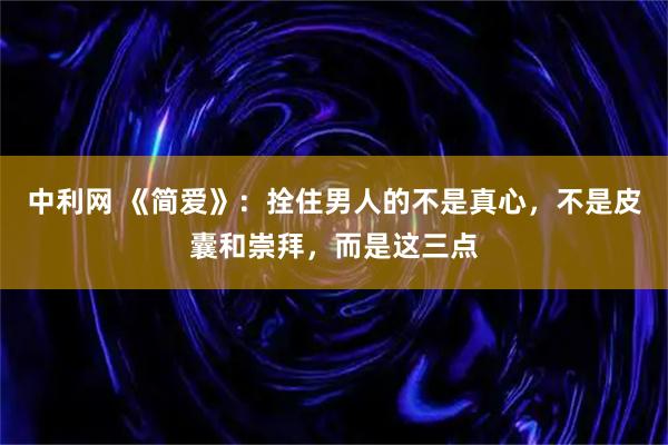 中利网 《简爱》：拴住男人的不是真心，不是皮囊和崇拜，而是这三点