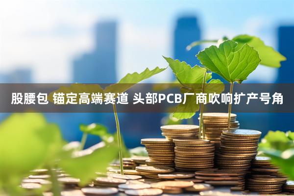 股腰包 锚定高端赛道 头部PCB厂商吹响扩产号角