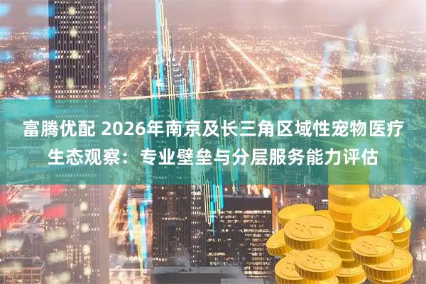 富腾优配 2026年南京及长三角区域性宠物医疗生态观察:专业壁垒与分层服务能力评估