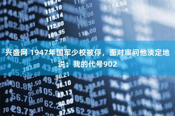 兴盛网 1947年国军少校被俘，面对审问他淡定地说：我的代号902