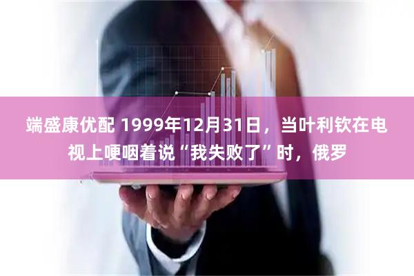 端盛康优配 1999年12月31日，当叶利钦在电视上哽咽着说“我失败了”时，俄罗