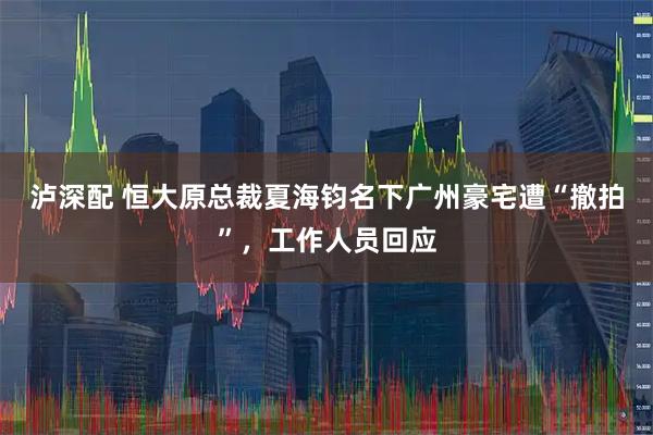 泸深配 恒大原总裁夏海钧名下广州豪宅遭“撤拍”,工作人员回应