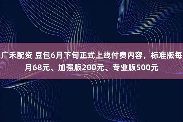广禾配资 豆包6月下旬正式上线付费内容，标准版每月68元、加强版200元、专业版500元