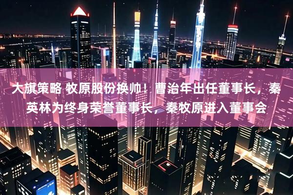 大旗策略 牧原股份换帅！曹治年出任董事长，秦英林为终身荣誉董事长，秦牧原进入董事会