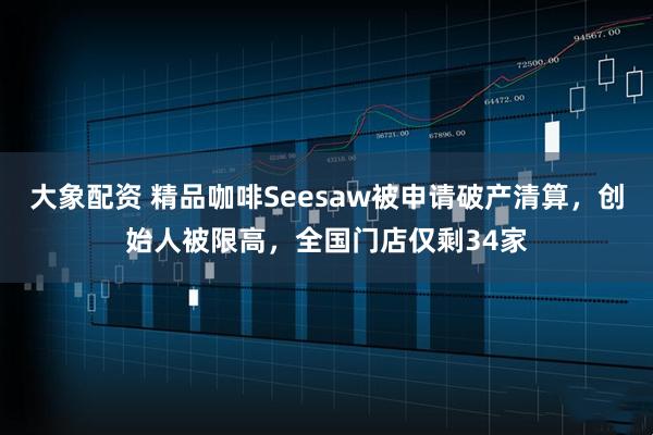 大象配资 精品咖啡Seesaw被申请破产清算，创始人被限高，全国门店仅剩34家