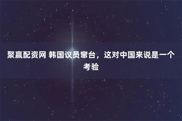 聚赢配资网 韩国议员窜台，这对中国来说是一个考验
