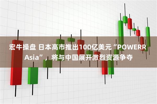 宏牛操盘 日本高市推出100亿美元“POWERR Asia”，将与中国展开激烈资源争夺
