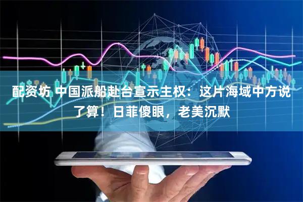 配资坊 中国派船赴台宣示主权：这片海域中方说了算！日菲傻眼，老美沉默