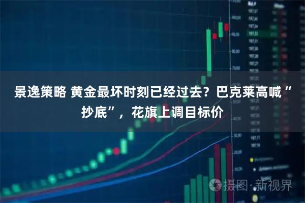 景逸策略 黄金最坏时刻已经过去？巴克莱高喊“抄底”，花旗上调目标价