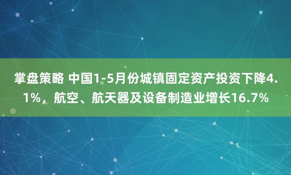 掌盘策略 中国1-5月份城镇固定资产投资下降4.1%，航空、航天器及设备制造业增长16.7%