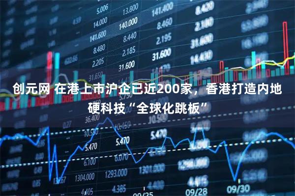 创元网 在港上市沪企已近200家，香港打造内地硬科技“全球化跳板”