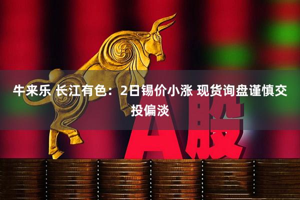 牛来乐 长江有色:2日锡价小涨 现货询盘谨慎交投偏淡