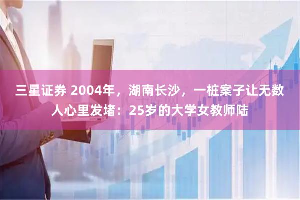 三星证券 2004年，湖南长沙，一桩案子让无数人心里发堵：25岁的大学女教师陆