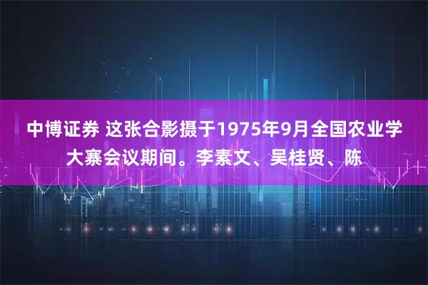 中博证券 这张合影摄于1975年9月全国农业学大寨会议期间。李素文、吴桂贤、陈