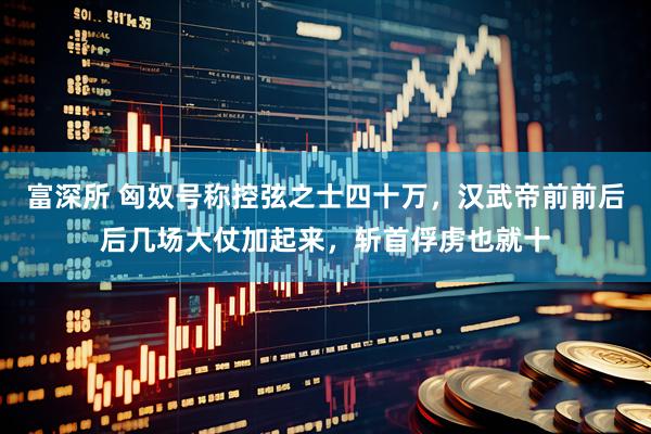 富深所 匈奴号称控弦之士四十万，汉武帝前前后后几场大仗加起来，斩首俘虏也就十