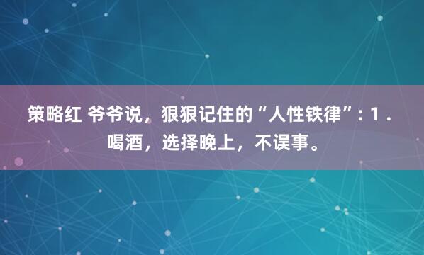策略红 爷爷说，狠狠记住的“人性铁律”: 1 . 喝酒，选择晚上，不误事。