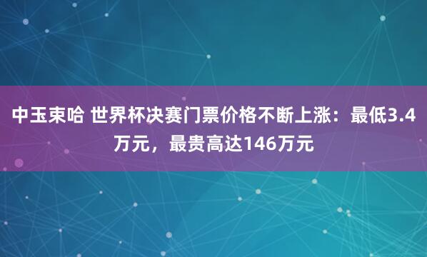 中玉束哈 世界杯决赛门票价格不断上涨：最低3.4万元，最贵高达146万元