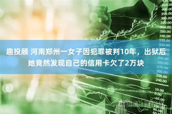 趣投顾 河南郑州一女子因犯罪被判10年，出狱后她竟然发现自己的信用卡欠了2万块