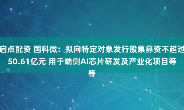 启点配资 国科微：拟向特定对象发行股票募资不超过50.61亿元 用于端侧AI芯片研发及产业化项目等